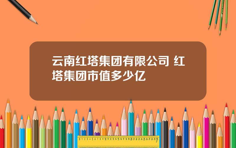 云南红塔集团有限公司 红塔集团市值多少亿